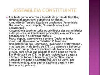  Em 14 de julho ocorreu a tomada da prisão da Bastilha, 
símbolo do poder real e depósito de armas. 
A reunião do Terceiro Estado se proclamou "Assembleia 
Nacional" e, pouco depois, "Assembleia Nacional 
Constituinte". 
A Assembleia suprime todos os privilégios das comunidades 
e das pessoas, as imunidades provinciais e municipais, as 
banalidades, e os direitos feudais. 
Pouco depois, aprovava-se a solene "Declaração dos 
direitos do Homem e do Cidadão". O lema dos 
revolucionários era "Liberdade, Igualdade e Fraternidade", 
mas logo em 14 de junho de 1791, se aprovou a Lei de Le 
Chapelier que proibia os sindicatos de trabalhadores e as 
greves, com penas que podiam ir até à pena de morte. 
Em 19 de abril de 1791, o Estado nacionaliza e passa a 
administrar todos os bens da Igreja Católica, sendo 
aprovada em julho a Constituição Civil do Clero, por 
intermédio da qual os padres católicos passam a ser 
funcionários públicos. 
 