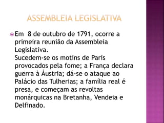 Em 8 de outubro de 1791, ocorre a 
primeira reunião da Assembleia 
Legislativa. 
Sucedem-se os motins de Paris 
provocados pela fome; a França declara 
guerra à Áustria; dá-se o ataque ao 
Palácio das Tulherias; a família real é 
presa, e começam as revoltas 
monárquicas na Bretanha, Vendeia e 
Delfinado. 
 