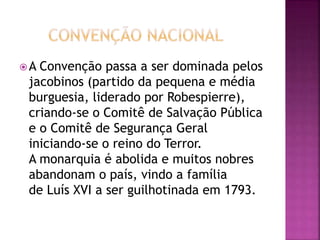 A Convenção passa a ser dominada pelos 
jacobinos (partido da pequena e média 
burguesia, liderado por Robespierre), 
criando-se o Comitê de Salvação Pública 
e o Comitê de Segurança Geral 
iniciando-se o reino do Terror. 
A monarquia é abolida e muitos nobres 
abandonam o país, vindo a família 
de Luís XVI a ser guilhotinada em 1793. 
 