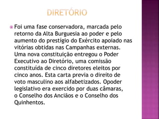  Foi uma fase conservadora, marcada pelo 
retorno da Alta Burguesia ao poder e pelo 
aumento do prestígio do Exército apoiado nas 
vitórias obtidas nas Campanhas externas. 
Uma nova constituição entregou o Poder 
Executivo ao Diretório, uma comissão 
constituída de cinco diretores eleitos por 
cinco anos. Esta carta previa o direito de 
voto masculino aos alfabetizados. Opoder 
legislativo era exercido por duas câmaras, 
o Conselho dos Anciãos e o Conselho dos 
Quinhentos. 
 