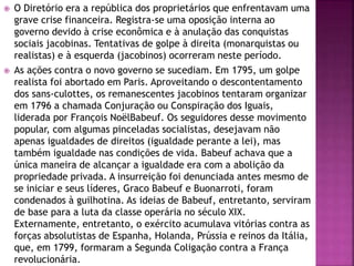  O Diretório era a república dos proprietários que enfrentavam uma 
grave crise financeira. Registra-se uma oposição interna ao 
governo devido à crise econômica e à anulação das conquistas 
sociais jacobinas. Tentativas de golpe à direita (monarquistas ou 
realistas) e à esquerda (jacobinos) ocorreram neste período. 
 As ações contra o novo governo se sucediam. Em 1795, um golpe 
realista foi abortado em Paris. Aproveitando o descontentamento 
dos sans-culottes, os remanescentes jacobinos tentaram organizar 
em 1796 a chamada Conjuração ou Conspiração dos Iguais, 
liderada por François NoëlBabeuf. Os seguidores desse movimento 
popular, com algumas pinceladas socialistas, desejavam não 
apenas igualdades de direitos (igualdade perante a lei), mas 
também igualdade nas condições de vida. Babeuf achava que a 
única maneira de alcançar a igualdade era com a abolição da 
propriedade privada. A insurreição foi denunciada antes mesmo de 
se iniciar e seus líderes, Graco Babeuf e Buonarroti, foram 
condenados à guilhotina. As ideias de Babeuf, entretanto, serviram 
de base para a luta da classe operária no século XIX. 
Externamente, entretanto, o exército acumulava vitórias contra as 
forças absolutistas de Espanha, Holanda, Prússia e reinos da Itália, 
que, em 1799, formaram a Segunda Coligação contra a França 
revolucionária. 
 