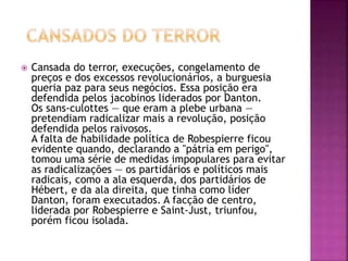  Cansada do terror, execuções, congelamento de 
preços e dos excessos revolucionários, a burguesia 
queria paz para seus negócios. Essa posição era 
defendida pelos jacobinos liderados por Danton. 
Os sans-culottes — que eram a plebe urbana — 
pretendiam radicalizar mais a revolução, posição 
defendida pelos raivosos. 
A falta de habilidade política de Robespierre ficou 
evidente quando, declarando a "pátria em perigo", 
tomou uma série de medidas impopulares para evitar 
as radicalizações — os partidários e políticos mais 
radicais, como a ala esquerda, dos partidários de 
Hébert, e da ala direita, que tinha como líder 
Danton, foram executados. A facção de centro, 
liderada por Robespierre e Saint-Just, triunfou, 
porém ficou isolada. 
 