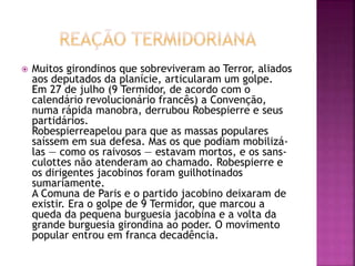  Muitos girondinos que sobreviveram ao Terror, aliados 
aos deputados da planície, articularam um golpe. 
Em 27 de julho (9 Termidor, de acordo com o 
calendário revolucionário francês) a Convenção, 
numa rápida manobra, derrubou Robespierre e seus 
partidários. 
Robespierreapelou para que as massas populares 
saíssem em sua defesa. Mas os que podiam mobilizá-las 
— como os raivosos — estavam mortos, e os sans-culottes 
não atenderam ao chamado. Robespierre e 
os dirigentes jacobinos foram guilhotinados 
sumariamente. 
A Comuna de Paris e o partido jacobino deixaram de 
existir. Era o golpe de 9 Termidor, que marcou a 
queda da pequena burguesia jacobina e a volta da 
grande burguesia girondina ao poder. O movimento 
popular entrou em franca decadência. 
 