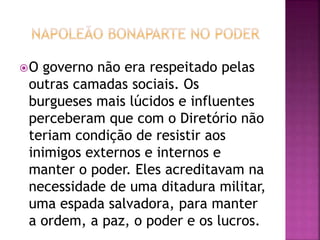 O governo não era respeitado pelas 
outras camadas sociais. Os 
burgueses mais lúcidos e influentes 
perceberam que com o Diretório não 
teriam condição de resistir aos 
inimigos externos e internos e 
manter o poder. Eles acreditavam na 
necessidade de uma ditadura militar, 
uma espada salvadora, para manter 
a ordem, a paz, o poder e os lucros. 
 