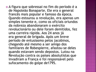  A figura que sobressai no fim do período é a 
de Napoleão Bonaparte. Ele era o general 
francês mais popular e famoso da época. 
Quando estourou a revolução, era apenas um 
simples tenente e, como os oficiais oriundos 
da nobreza abandonaram o exército 
revolucionário ou dele foram demitidos, fez 
uma carreira rápida. Aos 24 anos já 
era general de brigada. Após um breve 
período de entusiasmo pelos jacobinos, 
chegando até mesmo a ser amigo dos 
familiares de Robespierre, afastou-se deles 
quando estavam sendo depostos. Lutou na 
Revolução contra os países absolutistas que 
invadiram a França e foi responsável pelo 
sufocamento do golpe de1795. 
 