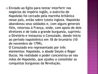  Enviado ao Egito para tentar interferir nos 
negócios do império inglês, o exército de 
Napoleão foi cercado pela marinha britânica 
nesse país, então sobre tutela inglesa. Napoleão 
abandonou seus soldados e, com alguns generais 
fiéis, retornou à França, onde, com apoio de dois 
diretores e de toda a grande burguesia, suprimiu 
o Diretório e instaurou o Consulado, dando início 
ao período napoleônico em 18 de brumário (10 
de novembro de 1799). 
O Consulado era representado por três 
elementos: Napoleão, o abade Sieyès e Roger 
Ducos. Na realidade o poder concentrou-se nas 
mãos de Napoleão, que ajudou a consolidar as 
conquistas burguesas da Revolução. 
