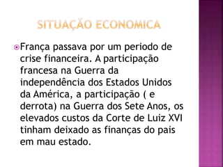 França passava por um periodo de 
crise financeira. A participação 
francesa na Guerra da 
independência dos Estados Unidos 
da América, a participação ( e 
derrota) na Guerra dos Sete Anos, os 
elevados custos da Corte de Luiz XVI 
tinham deixado as finanças do pais 
em mau estado. 
 