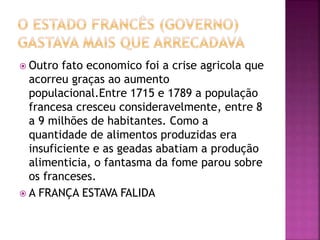  Outro fato economico foi a crise agricola que 
acorreu graças ao aumento 
populacional.Entre 1715 e 1789 a população 
francesa cresceu consideravelmente, entre 8 
a 9 milhões de habitantes. Como a 
quantidade de alimentos produzidas era 
insuficiente e as geadas abatiam a produção 
alimenticia, o fantasma da fome parou sobre 
os franceses. 
 A FRANÇA ESTAVA FALIDA 
 