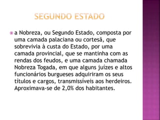  a Nobreza, ou Segundo Estado, composta por 
uma camada palaciana ou cortesã, que 
sobrevivia à custa do Estado, por uma 
camada provincial, que se mantinha com as 
rendas dos feudos, e uma camada chamada 
Nobreza Togada, em que alguns juízes e altos 
funcionários burgueses adquiriram os seus 
títulos e cargos, transmissíveis aos herdeiros. 
Aproximava-se de 2,0% dos habitantes. 
 