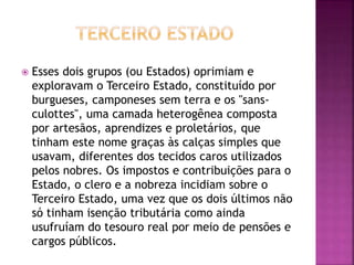  Esses dois grupos (ou Estados) oprimiam e 
exploravam o Terceiro Estado, constituído por 
burgueses, camponeses sem terra e os "sans-culottes", 
uma camada heterogênea composta 
por artesãos, aprendizes e proletários, que 
tinham este nome graças às calças simples que 
usavam, diferentes dos tecidos caros utilizados 
pelos nobres. Os impostos e contribuições para o 
Estado, o clero e a nobreza incidiam sobre o 
Terceiro Estado, uma vez que os dois últimos não 
só tinham isenção tributária como ainda 
usufruíam do tesouro real por meio de pensões e 
cargos públicos. 
 