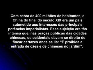 Com cerca de 400 milhões de habitantes, a China do final do século XIX era um país submetido aos interesses das principais potências imperialistas. Essa sujeição era tão intensa que, nas praças públicas das cidades chinesas, os ocidentais davam-se direito de fincar cartazes onde se lia: “É proibida a entrada de cães e de chineses no jardim”.  