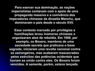 Para exercer sua dominação, as nações imperialistas contavam com o apoio de uma propaganda massiva e a conivência dos imperadores chineses da dinastia Manchu, que dominavam o país desde o século XVII.  Esse contexto marcado por privilégios e humilhações levou inúmeros chineses a organizaram atos de rebeldia. Em 1900, por exemplo, os Boxers, membros de uma sociedade secreta que praticava o boxe sagrado, iniciaram uma revolta nacional contra os estrangeiros, mas acabaram massacrados pelos exércitos das potências ocidentais que haviam se unido contra eles. Os Boxers foram vencidos. A semente, porém, estava lançada.  