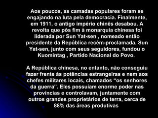Aos poucos, as camadas populares foram se engajando na luta pela democracia. Finalmente, em 1911, o antigo império chinês desabou. A revolta que pôs fim à monarquia chinesa foi liderada por Sun Yat-sen , nomeado então presidente da República recém-proclamada. Sun Yat-sen, junto com seus seguidores, fundou o Kuomintag , Partido Nacional do Povo.  A República chinesa, no entanto, não conseguiu fazer frente às potências estrangeiras e nem aos chefes militares locais, chamados “os senhores da guerra”. Eles possuíam enorme poder nas províncias e controlavam, juntamente com outros grandes proprietários de terra, cerca de 88% das áreas produtivas  