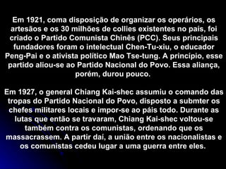 Em 1921, coma disposição de organizar os operários, os artesãos e os 30 milhões de collies existentes no país, foi criado o Partido Comunista Chinês (PCC). Seus principais fundadores foram o intelectual Chen-Tu-xiu, o educador Peng-Pai e o ativista político Mao Tse-tung. A princípio, esse partido aliou-se ao Partido Nacional do Povo. Essa aliança, porém, durou pouco.  Em 1927, o general Chiang Kai-shec assumiu o comando das tropas do Partido Nacional do Povo, disposto a submter os chefes militares locais e impor-se ao páis todo. Durante as lutas que então se travaram, Chiang Kai-shec voltou-se também contra os comunistas, ordenando que os massacrassem. A partir daí, a união entre os nacionalistas e os comunistas cedeu lugar a uma guerra entre eles.  