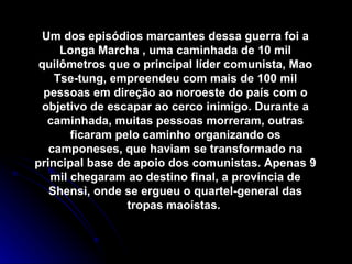 Um dos episódios marcantes dessa guerra foi a Longa Marcha , uma caminhada de 10 mil quilômetros que o principal líder comunista, Mao Tse-tung, empreendeu com mais de 100 mil pessoas em direção ao noroeste do país com o objetivo de escapar ao cerco inimigo. Durante a caminhada, muitas pessoas morreram, outras ficaram pelo caminho organizando os camponeses, que haviam se transformado na principal base de apoio dos comunistas. Apenas 9 mil chegaram ao destino final, a província de Shensi, onde se ergueu o quartel-general das tropas maoístas.  