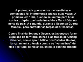 A prolongada guerra entre nacionalistas e comunistas foi interrompida apenas duas vezes. A primeira, em 1937, quando se uniram para lutar contra o Japão que havia invadido a Manchúria, no norte do país. A segunda, durante a Segunda Guerra Mundial, para enfrentar as forças nazi-fascistas.  Com o final da Segunda Guerra, os japoneses foram expulsos do território chinês e as tropas de Chiang Kai-shec, com o apoio bélico dos Estados Unidos, lançaram uma ofensiva contra os “vermelhos” de Mao Tse-tung, reiniciando, então, o conflito armado  