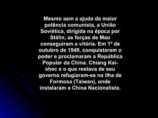Mesmo sem a ajuda da maior potência comunista, a União Soviética, dirigida na época por Stálin, as forças de Mao conseguiram a vitória. Em 1º de outubro de 1949, conquistaram o poder e proclamaram a República Popular da China. Chiang Kai-shec e o que restava de seu governo refugiaram-se na ilha de Formosa (Taiwan), onde instalaram a China Nacionalista. 