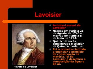Lavoisier Antoine-Laurent de Lavoisier   Nasceu em Paris a 26 de Agosto de 1743 e morreu em Paris a 8 de Maio de 1794.  Químico francês, considerado o criador da Química moderna. Foi o primeiro cientista a enunciar o princípio da conservação da matéria, lei de Lavoisier e descobriu a composição da água e do ar. Retrato de Lavoisier 