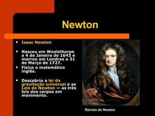 Newton Isaac Newton   Nasceu em Woolsthorpe a 4 de Janeiro de 1643 e morreu em Londres a 31 de Março de 1727.  Físico e matemático inglês.  Descobriu a  lei da gravitação universal  e as  Leis de Newton  — as três leis dos corpos em movimento. Retrato de Newton 