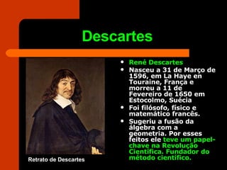 Descartes René Descartes   Nasceu a 31 de Março de 1596, em La Haye en Touraine, França e morreu a 11 de Fevereiro de 1650 em Estocolmo, Suécia Foi filósofo, físico e matemático francês.  Sugeriu a fusão da álgebra com a geometria. Por esses feitos ele  teve um papel-chave na Revolução Científica. Fundador do método científico. Retrato de Descartes 