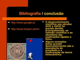 Bibliografia  /  conclusão http://www.google.pt   http://www.tiosam.com/videos.asp?q=Galileo+Galilei   O desenvolvimento científico nos séculos XVII e XVIII foi grande devido, principalmente, ao método científico e ao abandono das explicações ligadas a Deus. Alguns exemplos desse grande desenvolvimento são a descoberta da gravidade e a confirmação da teoria heliocêntrica .   