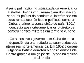 A principal nação industrializada da América, os
Estados Unidos impuseram clara dominação
sobre os países do continente, interferindo em
seus rumos econômicos e políticos, como em
Cuba, a primeira constituição do país (1901)
concedia aos norte-americanos o direito de
construir bases militares em território cubano.
Os sucessivos governos em Cuba desde a
independência eram ditaduras submetidas aos
interesses norte-americanos. Em 1952 o coronel
Fulgêncio Batista derrotou o oposicionista Fidel
Castro graças a um golpe de Estado na eleição
presidencial.
 
