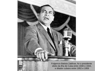 Fulgencio Batista Zaldívar, foi o presidente
eleito da ilha de Cuba entre 1940 e 1944,
e ditador cubano entre 1952 e 1959
Fulgencio Batista Zaldívar, foi o presidente
eleito da ilha de Cuba entre 1940 e 1944,
e ditador cubano entre 1952 e 1959
 