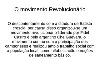 O movimento Revolucionário
O descontentamento com a ditadura de Batista
crescia, por causa disso organizou-se um
movimento revolucionário liderado por Fidel
Castro e pelo argentino Che Guevara, o
movimento contou com a participação dos
camponeses e realizou amplo trabalho social com
a população local, como alfabetização e noções
de saneamento básico.
 