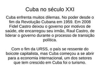 Cuba no século XXI
Cuba enfrenta muitos dilemas. No poder desde o
fim da Revolução Cubana em 1959. Em 2008
Fidel Castro deixou o governo por motivos de
saúde, ele encarregou seu irmão, Raul Castro, de
liderar o governo durante o processo de transição
política.
Com o fim da URSS, o país se ressente do
boicote capitalista, mas Cuba começou a se abrir
para a economia internacional, um dos setores
que tem crescido em Cuba foi o turismo.
 