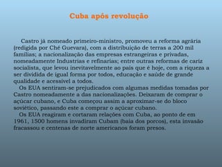 Cuba após revolução        Castro já nomeado primeiro-ministro, promoveu a reforma agrária (redigida por Chê Guevara), com a distribuição de terras a 200 mil famílias; a nacionalização das empresas estrangeiras e privadas, nomeadamente Industrias e refinarias; entre outras reformas de cariz socialista, que levou inevitavelmente ao país que é hoje, com a riqueza a ser dividida de igual forma por todos, educação e saúde de grande qualidade e acessível a todos.     Os EUA sentiram-se prejudicados com algumas medidas tomadas por Castro nomeadamente a das nacionalizações. Deixaram de comprar o açúcar cubano, e Cuba começou assim a aproximar-se do bloco soviético, passando este a comprar o açúcar cubano.     Os EUA reagiram e cortaram relações com Cuba, ao ponto de em 1961, 1500 homens invadiram Cubam (baia dos porcos), esta invasão fracassou e centenas de norte americanos foram presos. 
