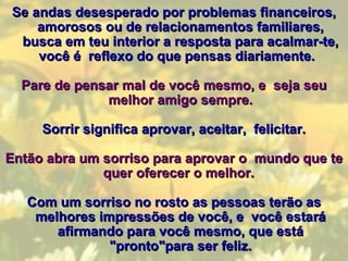 Se andas desesperado por problemas financeiros, amorosos ou de relacionamentos familiares, busca em teu interior a resposta para acalmar-te, você é  reflexo do que pensas diariamente.    Pare de pensar mal de você mesmo, e  seja seu melhor amigo sempre. Sorrir significa aprovar, aceitar,  felicitar. Então abra um sorriso para aprovar o  mundo que te quer oferecer o melhor.  Com um sorriso no rosto as pessoas terão as melhores impressões de você, e  você estará afirmando para você mesmo, que está "pronto"para ser feliz. 