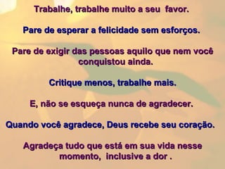 Trabalhe, trabalhe muito a seu  favor.  Pare de esperar a felicidade sem esforços.   Pare de exigir das pessoas aquilo que nem você conquistou ainda.    Critique menos, trabalhe mais. E, não se esqueça nunca de agradecer.    Quando você agradece, Deus recebe seu coração.     Agradeça tudo que está em sua vida nesse momento,  inclusive a dor .  