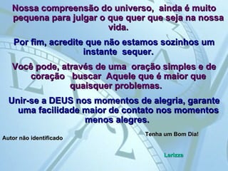 Nossa compreensão do universo,  ainda é muito pequena para julgar o que quer que seja na nossa vida. Por fim, acredite que não estamos sozinhos um instante  sequer. Você pode, através de uma  oração simples e de coração   buscar  Aquele que é maior que quaisquer problemas.  Unir-se a DEUS nos momentos de alegria, garante uma facilidade maior de contato nos momentos menos alegres.   Autor não identificado Tenha um Bom Dia! Larizza 