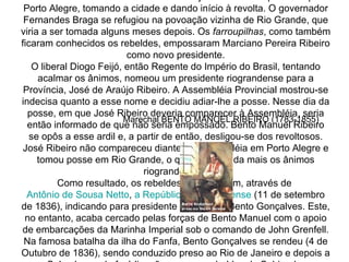 Em 20 de setembro de 1835 Bento Gonçalves marchou para a capital Porto Alegre, tomando a cidade e dando início à revolta. O governador Fernandes Braga se refugiou na povoação vizinha de Rio Grande, que viria a ser tomada alguns meses depois. Os  farroupilhas , como também ficaram conhecidos os rebeldes, empossaram Marciano Pereira Ribeiro como novo presidente. O liberal Diogo Feijó, então Regente do Império do Brasil, tentando acalmar os ânimos, nomeou um presidente riograndense para a Província, José de Araújo Ribeiro. A Assembléia Provincial mostrou-se indecisa quanto a esse nome e decidiu adiar-lhe a posse. Nesse dia da posse, em que José Ribeiro deveria comparecer à Assembléia, seria então informado de que não seria empossado. Bento Manuel Ribeiro se opôs a esse ardil e, a partir de então, desligou-se dos revoltosos. José Ribeiro não compareceu diante da Assembléia em Porto Alegre e tomou posse em Rio Grande, o que irritou ainda mais os ânimos riograndenses. Como resultado, os rebeldes proclamaram, através de  Antônio de Sousa  Netto ,  a República  RioGrandense   (11 de setembro de 1836), indicando para presidente o nome de Bento Gonçalves. Este, no entanto, acaba cercado pelas forças de Bento Manuel com o apoio de embarcações da Marinha Imperial sob o comando de John Grenfell. Na famosa batalha da ilha do Fanfa, Bento Gonçalves se rendeu (4 de Outubro de 1836), sendo conduzido preso ao Rio de Janeiro e depois a Salvador, onde fará ligações com os rebeldes da Sabinada. Marechal BENTO MANOEL RIBEIRO (1783-1855) 