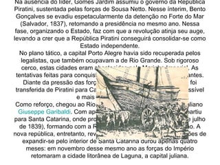 Na ausência do líder, Gomes Jardim assumiu o governo da República Piratini, sustentada pelas forças de Sousa Netto. Nesse ínterim, Bento Gonçalves se evadiu espetacularmente da detenção no Forte do Mar (Salvador, 1837), retomando a presidência no mesmo ano. Nessa fase, organizando o Estado, faz com que a revolução atinja seu auge, levando a crer que a República Piratini conseguirá consolidar-se como Estado independente. No plano tático, a capital Porto Alegre havia sido recuperada pelos legalistas, que também ocupavam a de Rio Grande. Sob rigoroso cerco, estas cidades eram abastecidas pela Marinha Imperial. As tentativas feitas para conquistá-las em 1838 revelaram-se frustantes. Diante da pressão das forças imperiais a capital da república foi transferida de Piratini para Caçapava do Sul, cidade mais inacessível e mais fácil de defender. Como reforço, chegou ao Rio Grande do Sul o revolucionário italiano  Giuseppe Garibaldi . Com apoio de Davi Canabarro, Garibaldi partiu para Santa Catarina, onde proclamou a República Juliana (15 de julho de 1839), formando com a República Piratini uma confederação. A nova república, entretanto, revelou-se efêmera, pois sem condições de expandir-se pelo interior de Santa Catarina durou apenas quatro meses: em novembro desse mesmo ano as forças do Império retomaram a cidade litorânea de Laguna, a capital juliana. 