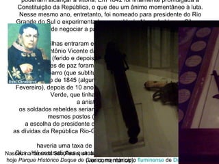 A paz Em 1840, por ocasião da maioridade de Dom Pedro II, foi oferecida uma anistia, recusada pela maioria dos rebeldes. Alguns, contudo, exaustos pelos anos de luta, começaram a compreender que não poderiam alcançar a vitória. Em 1842 foi finalmente promulgada a Constituição da República, o que deu um ânimo momentâneo à luta. Nesse mesmo ano, entretanto, foi nomeado para presidente do Rio Grande do Sul o experimentado general Luís Alves de Lima e Silva, o qual tratou de negociar a paz por via diplomática mais do que pela bélica. Os farroupilhas entraram em discordância, com episódios como a morte de Antônio Vicente da Fontoura e o duelo entre Onofre Pires (ferido e depois morto) e Bento Gonçalves. As negociações de paz foram conduzidas por Lima e Silva, de um lado, e Davi Canabarro (que subtituiu Bento Gonçalves), do outro. No dia 28 de Fevereiro de 1845 (algumas fontes referem 1 de Março ou 25 de Fevereiro), depois de 10 anos de lutas, foi assinada a paz em Ponche Verde, que tinha como condições principais: a anistia aos revoltosos;  os soldados rebeldes seriam incorporados ao exército imperial, nos mesmos postos (excetuando-se os generais);  a escolha do presidente da Província caberia aos farroupilhas;  as dívidas da República Rio-Grandense seriam assumidas pelo Império do Brasil;  haveria uma taxa de 25% sobre o charque importado.  Obs.: Há contradições quanto a validade do Tratado de Ponche Verde (ver comentários). A atuação de Lima e Silva foi tão nobre e decente para com os rebeldes que os rio-grandenses o escolheram para presidente da província. O Império, reconhecido, outorgou ao general o título nobiliárquico de  Conde de Caxias  (1845). Nasceu na fazenda São Paulo, situada na vila de Porto da Estrela, hoje  Parque Histórico Duque de Caxias , no município  fluminense  de  Duque de Caxias   