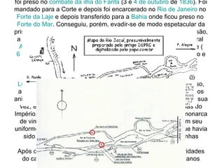 Iniciava-se a luta que se estenderia por dez anos. Bento Gonçalves foi preso no  combate da ilha do  Fanfa  (3 e  4 de outubro  de  1836 ). Foi mandado para a Corte e depois foi encarcerado no  Rio de Janeiro  no  Forte da Laje  e depois transferido para a  Bahia  onde ficou preso no  Forte do Mar . Conseguiu, porém, evadir-se de modo espetacular da prisão baiana em  10 de Setembro  de  1837 . No período de sua prisão, a independência do Rio Grande do Sul foi proclamada pelo general  Antônio de Sousa  Netto  e Bento Gonçalves aclamado presidente ( 6 de Novembro  de  1836 ). De volta ao Rio Grande, aceitou o cargo e continuou a luta. A república sul-rio-grandense teve seu fim no  combate do Poncho Verde , em  28 de Fevereiro  de  1845 .  Luís Alves de Lima e Silva  - o  Duque de Caxias  -, general vitorioso, assumiu a presidência da Província e estabeleceu com os farrapos anistiados um acordo honroso para a pacificação.  D. Pedro II , por sua vez, em sua primeira viagem como imperador pelas províncias do Império, foi ao Rio Grande em dezembro de  1845 . Ao jovem monarca de vinte anos de idade, apresentou-se Bento Gonçalves, com seu uniforme de coronel e revestido de todas as medalhas com que havia sido condecorado por D. Pedro I, pela atuação nas campanhas militares do Primeiro Reinado. Após o fim da revolta, Bento Gonçalves retornou para as atividades do campo sem interessar-se mais por política, Morreu dois anos depois, acometido de  pleurisia . 