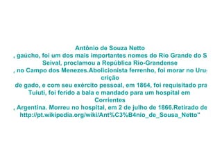 Antônio de Souza  Netto , gaúcho, foi um dos mais importantes nomes do Rio Grande do Sul. Viveu no século XIX, sendo reconhecido por seu árduo trabalho na Revolução Farroupilha, de 1835. Como general da 1 ª Brigada de Lanceiros Negros, após a batalha do  Seival , proclamou a República  Rio-Grandense , no Campo dos Menezes.Abolicionista ferrenho, foi morar no Uruguai após a guerra, com os negros que o acompanharam por livre vontade. Continuou com a  crição  de gado, e com seu exército pessoal, em 1864, foi requisitado pra lutar na Guerra do Paraguai. Na batalha de  Tuiuti , foi ferido a bala e mandado para um hospital em  Corrientes , Argentina. Morreu no hospital, em 2 de julho de 1866.Retirado de " http://pt.wikipedia.org/wiki/Ant %C3%B4nio_ de_Sousa_Netto " 