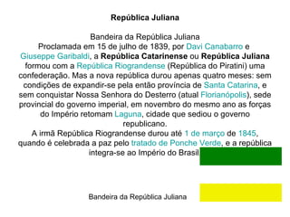 República Juliana   Bandeira da República Juliana Proclamada em 15 de julho de 1839, por  Davi  Canabarro  e  Giuseppe Garibaldi , a  República Catarinense  ou  República Juliana  formou com a  República  Riograndense  (República do Piratini) uma confederação. Mas a nova república durou apenas quatro meses: sem condições de expandir-se pela então província de  Santa Catarina , e sem conquistar Nossa Senhora do Desterro (atual  Florianópolis ), sede provincial do governo imperial, em novembro do mesmo ano as forças do Império retomam  Laguna , cidade que sediou o governo republicano. A irmã República Riograndense durou até  1 de março  de  1845 , quando é celebrada a paz pelo  tratado de Ponche Verde , e a república integra-se ao Império do Brasil. Bandeira da República Juliana  