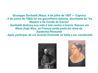 Giuseppe Garibaldi  ( Nizza , 4 de julho de 1807 —  Caprera , 2 de junho de 1882) foi um guerrilheiro italiano, alcunhado de "herói de dois mundos" devido à sua participação em conflitos na Itália e na América do Sul. Uma das mais notáveis figuras da unificação italiana, ao lado de Giuseppe  Mazzini  e do Conde de  Cavour , Garibaldi dedicou sua vida à luta contra a tirania. Nasceu em  Nizza  (hoje Nice, na França) então parte do reino da  Sardenha-Piemonte . Após participar de um levante frustrado na Itália e ser condenado à morte, fugiu para a América do Sul.  