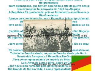 República  Rio-Grandense Origem:  Wikipédia , a enciclopédia livre. Ir para: navegação, pesquisa   Bandeira da República  Rio-Grandense .A  República  Rio-Grandense  (também conhecida como  República do Piratini , termo que deve ser evitado, pois refere-se à sua capital) foi proclamada em 20 de setembro de 1836, após a batalha do  Seival , pelo general Antônio de Sousa  Netto , durante a Guerra dos Farrapos. Os principais líderes  rio-grandenses  eram estancieiros, que haviam aprendido a arte da guerra nas guerras platinas, mais precisamente na Guerra da Cisplatina. A constituição da República  Rio-Grandense  foi aprovada em 1843 em  Alegrete .A República foi proclamada, pois os fazendeiros acreditavam que não existia mais condições de haver uma união entre a província do Rio Grande do Sul e o Império Brasileiro, por considerarem injusta a forma como o governo imperial tratava a província.Em 1839, a República  Rio-Grandense  formou uma confederação com a República Juliana (proclamada no mesmo ano, em Santa Catarina), cuja capital era a cidade de Laguna.Foi dissolvida em 1 de março de 1845, pelo Tratado de Ponche Verde, que manteve em vigor algumas leis derivadas da constituição  Rio-Grandense .   A República  Rio-Grandense  teve cinco capitais durante seus nove anos de existência: as cidades de Piratini, Caçapava do Sul,  Alegrete  (capitais oficiais), Bagé (somente duas semanas) e São Borja.[editar] Teoria da Invalidade do Tratado de Ponche Verde Há algumas pessoas e grupos, entre elas historiadores gaúchos, que contestam frontalmente a idéia da dissolução da República  Rio-Grandense , bem como a validade do Tratado de Ponche Verde. Eis os argumentos apresentados por essas pessoas:Acredita-se que uma guerra de tão longa duração produziria um desgaste e um sacrifício econômico crescente entre o povo da província em geral. Dessa forma, o exército republicano já não podia manter-se, devido à falta de recursos, ou devido à falta de comando. O momento teria sido de fraqueza extrema, influindo na moral das tropas, que aceitou passivamente a derrota.Há também o argumento de que o tratado em si não existe, de que existem apenas rascunhos em papéis não oficiais das condições para obtenção da paz. Não especificaria, portanto, a dissolução peremptória da República, mas sim que os atos anteriores deveriam ser esquecidos.O Império jamais reconheceu a criação de um Estado independente no Rio Grande do Sul, motivo pelo qual não houve qualquer tratado oficial, mas apenas uma rendição e deposição de armas dos revoltosos. Entretanto, tendo aceito o fato de que a República  Rio-Grandense  foi proclamada, diz-se que, para desfazê-la, seria necessário um tratado de verdade, legalmente assinado, entre dois estados.Acredita-se que, admitindo as condições para deposição das armas republicanas como um tratado, ele só teria validade a partir do cumprimento de suas cláusulas. O não-cumprimento de suas cláusulas o anularia.O  Tratado de  Ponche Verde , ou  paz de Ponche Verde  pôs fim à  Guerra dos Farrapos  e à  República  Rio-Grandense .Teve como representante do Império do Brasil, o general  Luís Alves de Lima e Silva , barão de  Caxias , que havia sido nomeado pelo governo imperial como presidente da província do  Rio Grande do Sul  em 1842, e como representante da República  Rio-Grandense  o general  Davi  Canabarro , que havia substituído o general  Bento Gonçalves da Silva  na presidência da República.No dia 1 de março de 1845 foi assinada a paz, que tinha as principais condições:a  anistia  aos revoltosos; os soldados da república seriam incorporados ao exército imperial, nos mesmos postos (exceto os generais); a escolha do presidente da Província caberia aos  farroupilhas ; as dívidas da República  Rio-Grandense  seriam assumidas pelo Império do Brasil; haveria uma taxa de 25% sobre o charque importado; todos os ex-escravos que lutaram no exército  rio-grandense  seriam declarados livres (embora acredite-se que muitos deles foram re-escravizados depois); e todos os processos da justiça republicana continuariam válidos. Em reconhecimento pela conduta nobre e decente durante as negociações de paz, os farroupilhas escolheram para presidente da Província do Rio Grande do Sul, o general Luís Alves de Lima e Silva. Bandeira da República Rio-Grandense.  Declaração da República Rio-grandense. Òleo do acervo do Governo do RS  