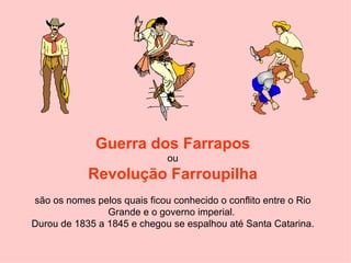 Guerra dos Farrapos  ou  Revolução Farroupilha são os nomes pelos quais ficou conhecido o conflito entre o Rio Grande e o governo imperial.  Durou de 1835 a 1845 e chegou se espalhou até Santa Catarina. 