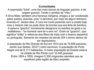 Curiosidades A expressão "tchê", uma das mais típicas do linguajar gaúcho, é de origem guarani. Tendo o sentido de "meu". A Erva Mate, também uma herança indígena, chegou a ser condenada pelos padres Jesuítas, pois "o demônio, por meio de algum feiticeiro, inventou-a", diziam eles. A cuia era muito parecida com a usada hoje, mas o mesmo não se pode dizer da bomba que era feita de bambus. A palavra "gaúcho" inicialmente designava os ladrões de gado e os malfeitores - "os homens sem lei e sem rei". Eram os "guacho", que significa "órfão" e refere-se aos filhos de índia com o branco espanhol ou português. Somente em meados do século XIX o termo deixou de ser depreciativo.  A população do Rio Grande do Sul em 1814 era de 70.656 pessoas, sendo que destes, 20.611 eram escravos. A população de Porto Alegre era de 6.111 habitantes. A maior população do Estado estava na cidade de Rio Pardo com 10.445 pessoas. Entre 1824 e 1830, chegam 5.350 imigrantes alemães que se espalham pela região de São Leopoldo. 