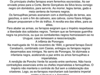 República dos senhores  Os principais chefes farrapos eram ferrenhos escravistas. Ao ser enviado preso para a Corte, Bento Gonçalves da Silva levou consigo negro úm doméstico, para servi-lo. Ao morrer, legou terras, gado e meia centena de homens negros.  Os farroupilhas jamais acenaram com a distribuição de terras, aos gaúchos, e com o fim do cativeiro, aos cativos, como fizera Artigas. Sequer propuseram o fim do tráfico. A revolta era das elites, para as elites.  Para abater as armas, os farrapos exigiram que o Império respeitasse a liberdade dos soldados negros. Temiam que se formasse guerrilha negra na província, ou que os combatentes negros homiziassem-se no Uruguai, caso temessem a reescravização.  A infâmia de Porongos  Na madrugada de 14 de novembro de 1844, o general farrapo David Canabarro, combinado com Caxias, entregou os farrapos negros desarmados aos inimigos. No serro de Porongos, foi dizimada a infantaria negra, acelerando a paz entre os amos farroupilhas e imperialistas.  A rendição de Poncho Verde foi acordo entre senhores. Não havia contradições essenciais entre os chefes imperialistas e farroupilhas. O Império não manteria o controle do Sul sem a colaboração dos criadores. Logo, os ex-farrapos marchariam sob bandeira imperial contra o Uruguai e a Argentina 