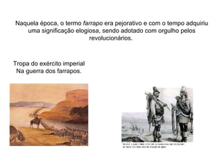 Naquela época, o termo  farrapo  era pejorativo e com o tempo adquiriu uma significação elogiosa, sendo adotado com orgulho pelos revolucionários.  Tropa do exército imperial Na guerra dos farrapos. 