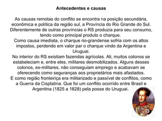 Antecedentes e causas As causas remotas do conflito se encontra na posição secundária, econômica e política da região sul, a Província do Rio Grande do Sul. Diferentemente de outras províncias o RS produzia para seu consumo, tendo como principal produto o charque.  Como causa imediata, o charque rio-grandense sofria com os altos impostos, perdendo em valor par o charque vindo da Argentina e Uruguai. No interior do RS existiam fazendas agrícolas. Ali, muitos colonos se estabeleciam e, entre eles, militares desmobilizados. Alguns desses colonos, ex-militares, não conseguiam emprego e acabavam se oferecendo como seguranças aos proprietários mais afastados. E como região fronteiriça era militarizado e passível de conflitos, como a Guerra da Cisplatina. Que foi um conflito ocorrido entre Brasil e Argentina (1825 a 1828) pela posse do Uruguai.  