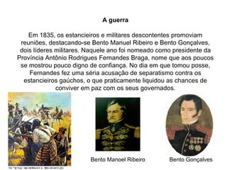 A guerra Em 1835, os estancieiros e militares descontentes promoviam reuniões, destacando-se Bento Manuel Ribeiro e Bento Gonçalves, dois líderes militares. Naquele ano foi nomeado como presidente da Província Antônio Rodrigues Fernandes Braga, nome que aos poucos se mostrou pouco digno de confiança. No dia em que tomou posse, Fernandes fez uma séria acusação de separatismo contra os estancieiros gaúchos, o que praticamente liquidou as chances de conviver em paz com os seus governados. Bento Gonçalves Bento Manoel Ribeiro 