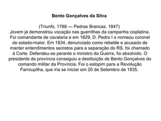 Bento Gonçalves da Silva   (Triunfo, 1788 — Pedras Brancas, 1847)  Jovem já demonstrou vocação nas guerrilhas da campanha cisplatina. Foi comandante de cavalaria e em 1829, D. Pedro I o nomeou coronel de estado-maior. Em 1834, denunciado como rebelde e acusado de manter entendimentos secretos para a separação do RS, foi chamado à Corte. Defendeu-se perante o ministro da Guerra, foi absolvido. O presidente da província conseguiu a destituição de Bento Gonçalves do comando militar da Província. Foi o estopim para a Revolução Farroupilha, que iria se iniciar em 20 de Setembro de 1835.  