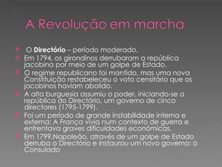 O  Directório  – período moderado. Em 1794, os girondinos derrubaram a república jacobina por meio de um golpe de Estado. O regime republicano foi mantido, mas uma nova Constituição restabeleceu o voto censitário que os jacobinos haviam abolido. A alta burguesia assumiu o poder, iniciando-se a república do Directório, um governo de cinco directores (1795-1799). Foi um período de grande instabilidade interna e externa: A França vivia num contexto de guerra e enfrentava graves dificuldades económicas. Em 1799,Napoleão, através de um golpe de Estado derruba o Directório e instaurou um novo governo: o Consulado 