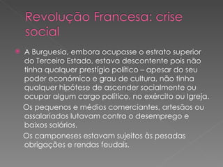 A Burguesia, embora ocupasse o estrato superior do Terceiro Estado, estava descontente pois não tinha qualquer prestígio político – apesar do seu poder económico e grau de cultura, não tinha qualquer hipótese de ascender socialmente ou ocupar algum cargo político, no exército ou Igreja. Os pequenos e médios comerciantes, artesãos ou assalariados lutavam contra o desemprego e baixos salários.  Os camponeses estavam sujeitos às pesadas obrigações e rendas feudais. 